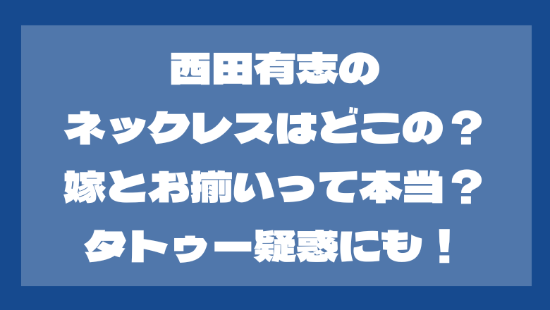 西田有志のネックレスはどこの？嫁とお揃い？タトゥー疑惑がある？