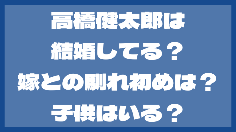 高橋健太郎は結婚してる？嫁との出会いや馴れ初めは？子供はいる？