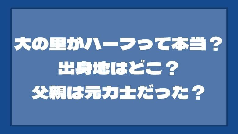 大の里がハーフって本当？出身地はどこ？父親は元力士だった？