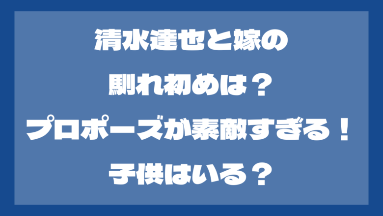 清水達也と嫁の馴れ初めは？プロポーズが素敵すぎる！子供はいる？