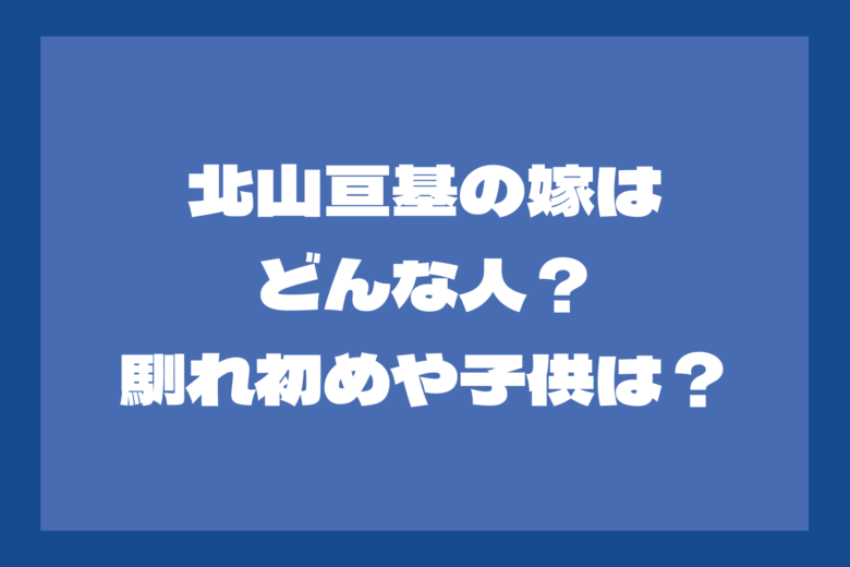 北山亘基の嫁はどんな人？馴れ初めは？子供はいる？